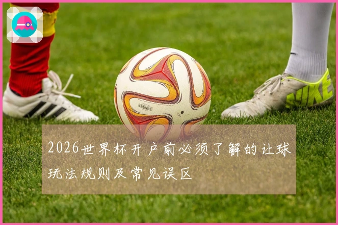2026世界杯开户前必须了解的让球玩法规则及常见误区