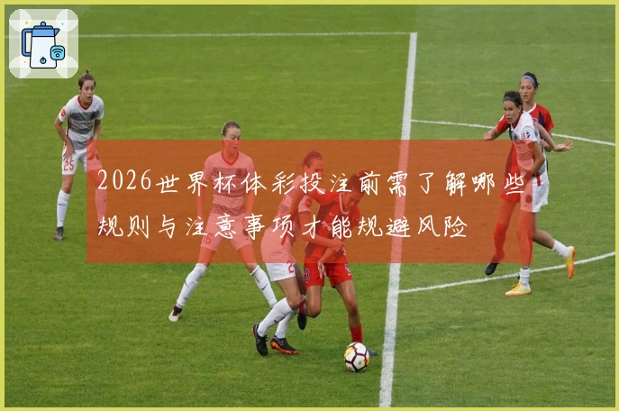 2026世界杯体彩投注前需了解哪些规则与注意事项才能规避风险