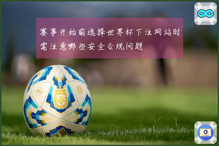 赛事开始前选择世界杯下注网站时需注意哪些安全合规问题
